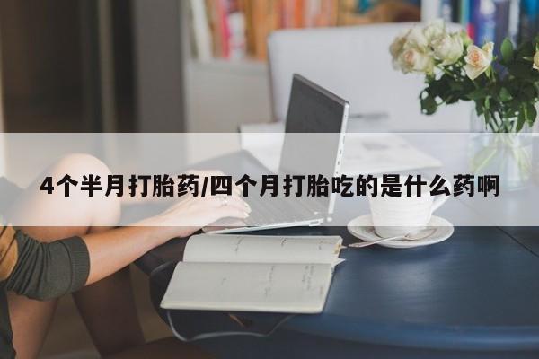 打胎药使用4个半月打胎药/四个月打胎吃的是什么药啊