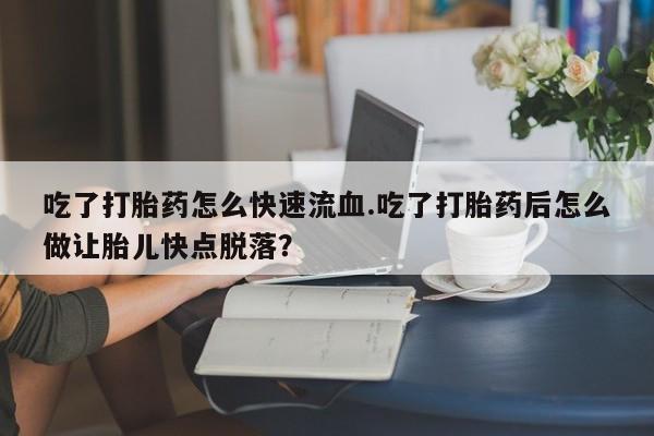 打胎药使用吃了打胎药怎么快速流血.吃了打胎药后怎么做让胎儿快点脱落?
