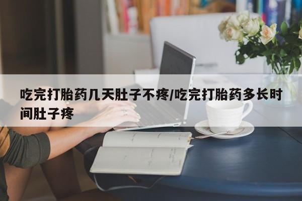 打胎药使用吃完打胎药几天肚子不疼/吃完打胎药多长时间肚子疼