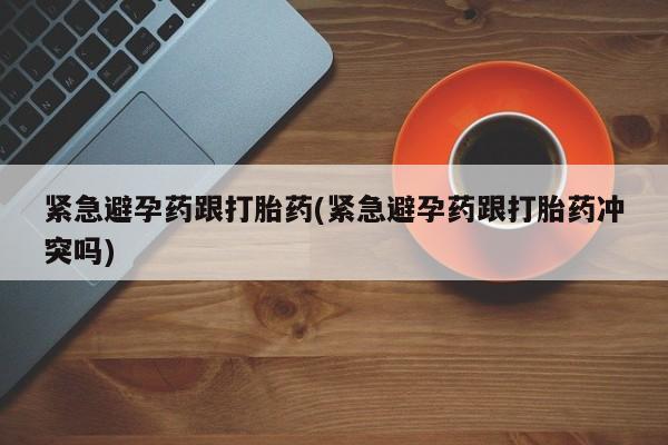 打胎药使用紧急避孕药跟打胎药(紧急避孕药跟打胎药冲突吗)