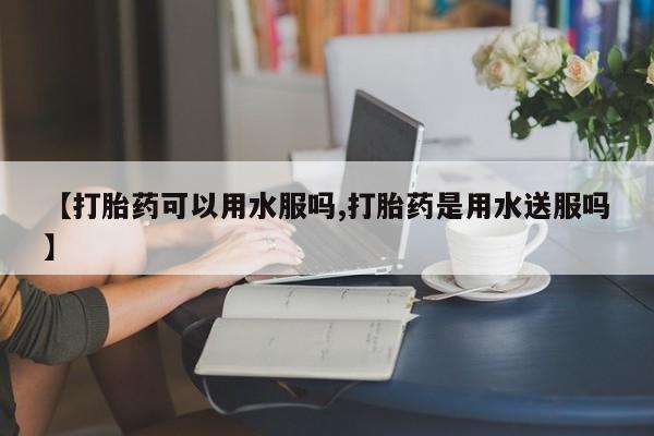 打胎药使用【打胎药可以用水服吗,打胎药是用水送服吗】