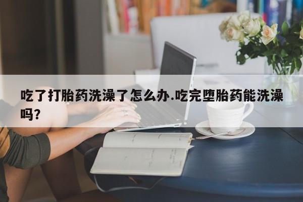 打胎药使用吃了打胎药洗澡了怎么办.吃完堕胎药能洗澡吗？