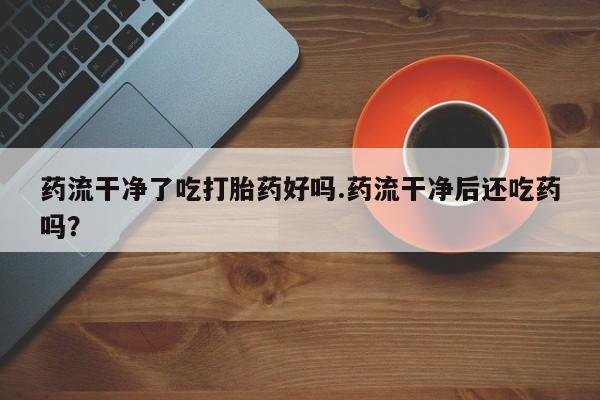 打胎药使用药流干净了吃打胎药好吗.药流干净后还吃药吗？