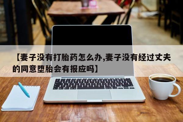打胎药使用【妻子没有打胎药怎么办,妻子没有经过丈夫的同意堕胎会有报应吗】
