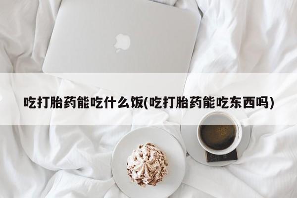 打胎药使用吃打胎药能吃什么饭(吃打胎药能吃东西吗)