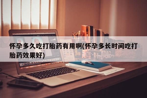 打胎药使用怀孕多久吃打胎药有用啊(怀孕多长时间吃打胎药效果好)