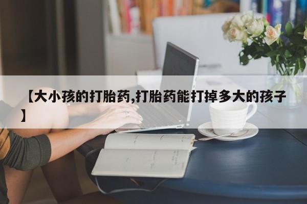 打胎药使用【大小孩的打胎药,打胎药能打掉多大的孩子】