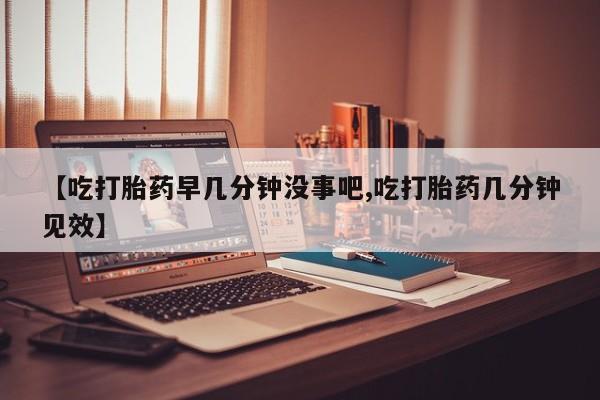 打胎药使用【吃打胎药早几分钟没事吧,吃打胎药几分钟见效】