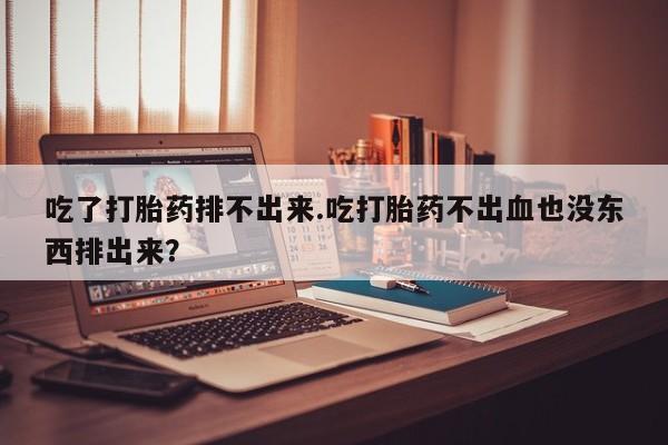 打胎药使用吃了打胎药排不出来.吃打胎药不出血也没东西排出来？