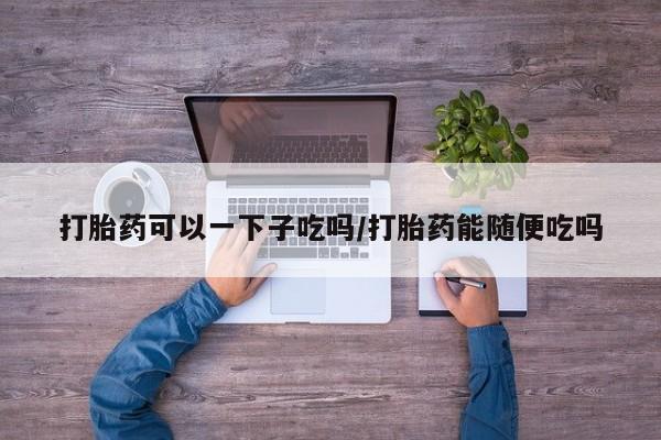 打胎药使用打胎药可以一下子吃吗/打胎药能随便吃吗
