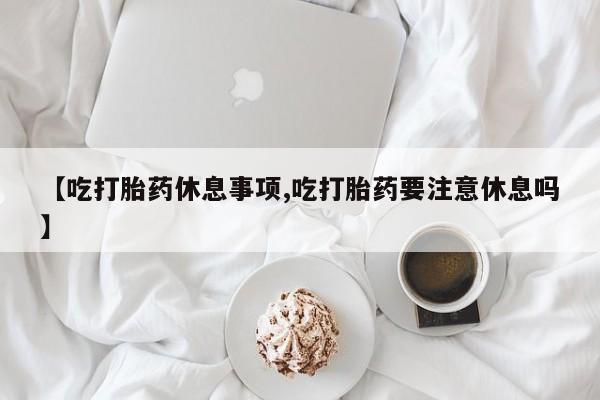 打胎药使用【吃打胎药休息事项,吃打胎药要注意休息吗】