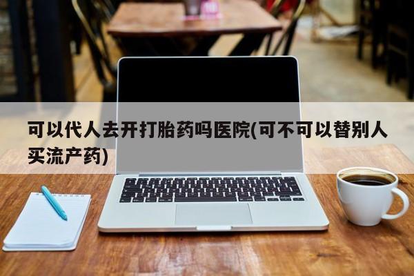 打胎药使用可以代人去开打胎药吗医院(可不可以替别人买流产药)