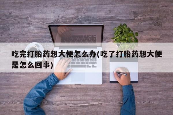打胎药使用吃完打胎药想大便怎么办(吃了打胎药想大便是怎么回事)
