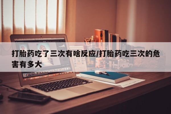 打胎药使用打胎药吃了三次有啥反应/打胎药吃三次的危害有多大
