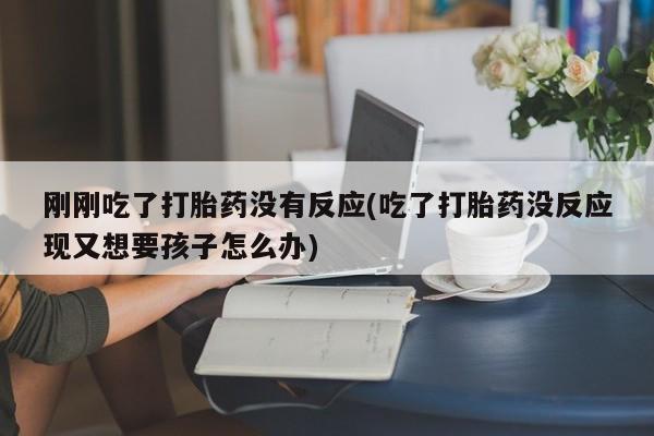 打胎药使用刚刚吃了打胎药没有反应(吃了打胎药没反应现又想要孩子怎么办)