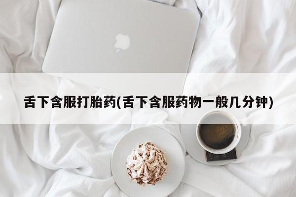 打胎药使用舌下含服打胎药(舌下含服药物一般几分钟)