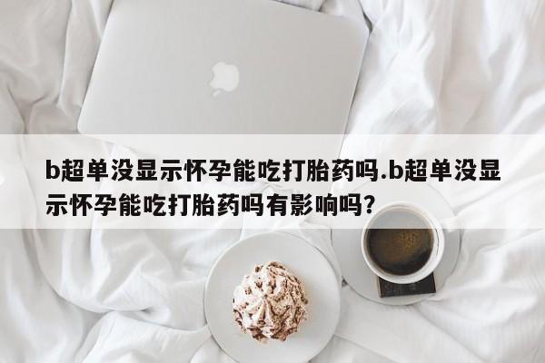 打胎药使用b超单没显示怀孕能吃打胎药吗.b超单没显示怀孕能吃打胎药吗有影响吗？