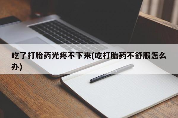 打胎药使用吃了打胎药光疼不下来(吃打胎药不舒服怎么办)