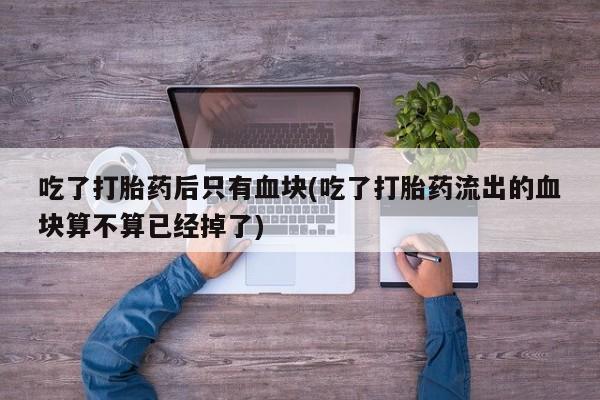 打胎药使用吃了打胎药后只有血块(吃了打胎药流出的血块算不算已经掉了)