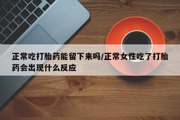 打胎药使用正常吃打胎药能留下来吗/正常女性吃了打胎药会出现什么反应