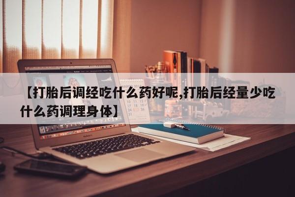 打胎药使用【打胎后调经吃什么药好呢,打胎后经量少吃什么药调理身体】