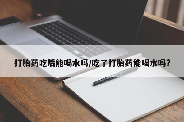 打胎药使用打胎药吃后能喝水吗/吃了打胎药能喝水吗?