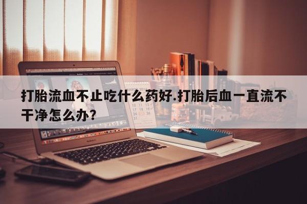 打胎药使用打胎流血不止吃什么药好.打胎后血一直流不干净怎么办？