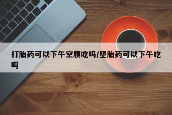 打胎药使用打胎药可以下午空腹吃吗/堕胎药可以下午吃吗
