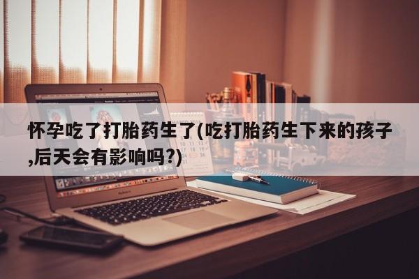 打胎药使用怀孕吃了打胎药生了(吃打胎药生下来的孩子,后天会有影响吗?)