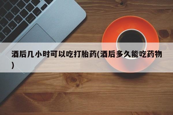 打胎药使用酒后几小时可以吃打胎药(酒后多久能吃药物)