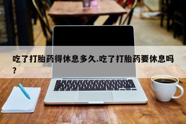 打胎药使用吃了打胎药得休息多久.吃了打胎药要休息吗？
