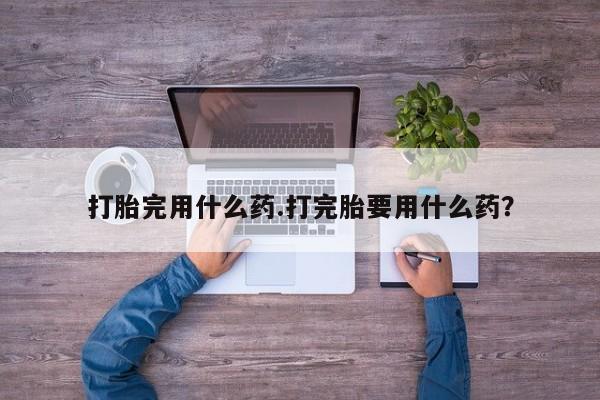 打胎药使用打胎完用什么药.打完胎要用什么药？