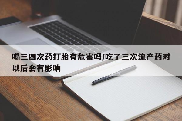 打胎药使用喝三四次药打胎有危害吗/吃了三次流产药对以后会有影响