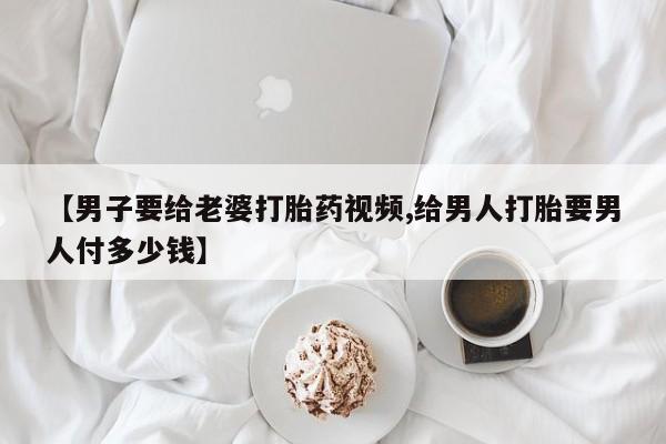 打胎药使用【男子要给老婆打胎药视频,给男人打胎要男人付多少钱】