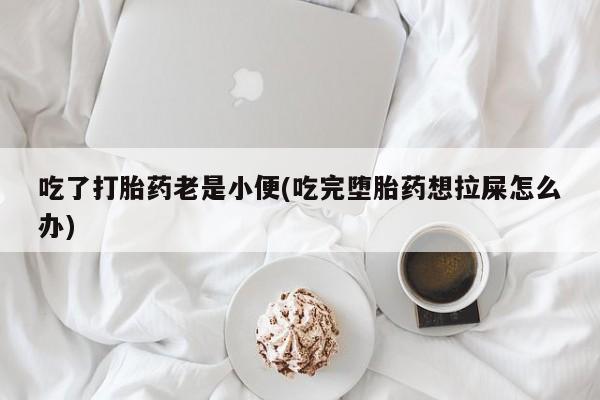 打胎药使用吃了打胎药老是小便(吃完堕胎药想拉屎怎么办)