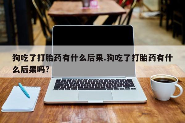 打胎药使用狗吃了打胎药有什么后果.狗吃了打胎药有什么后果吗？