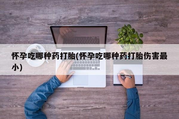 打胎药使用怀孕吃哪种药打胎(怀孕吃哪种药打胎伤害最小)