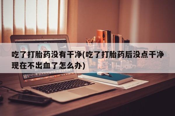 打胎药使用吃了打胎药没有干净(吃了打胎药后没点干净现在不出血了怎么办)