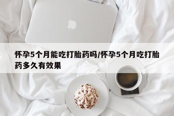 打胎药使用怀孕5个月能吃打胎药吗/怀孕5个月吃打胎药多久有效果