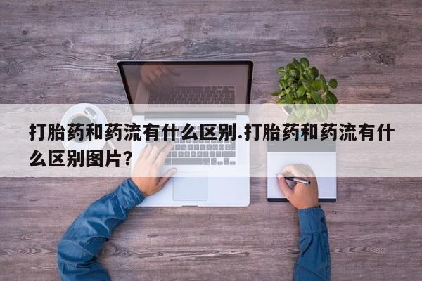 打胎药使用打胎药和药流有什么区别.打胎药和药流有什么区别图片？