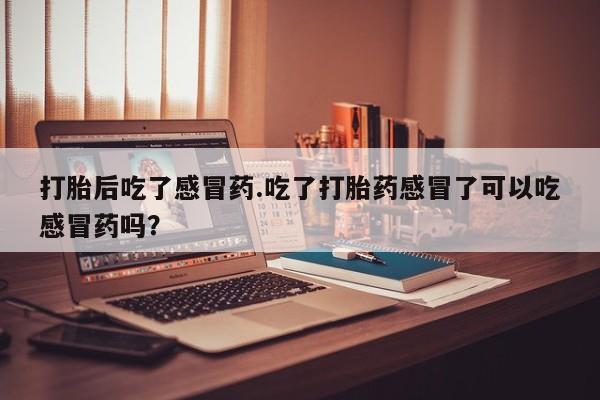 打胎药使用打胎后吃了感冒药.吃了打胎药感冒了可以吃感冒药吗？