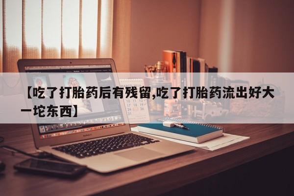 打胎药使用【吃了打胎药后有残留,吃了打胎药流出好大一坨东西】