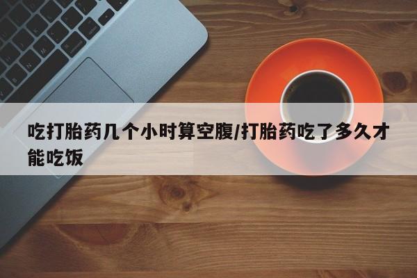 打胎药使用吃打胎药几个小时算空腹/打胎药吃了多久才能吃饭