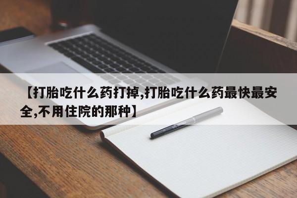 打胎药使用【打胎吃什么药打掉,打胎吃什么药最快最安全,不用住院的那种】