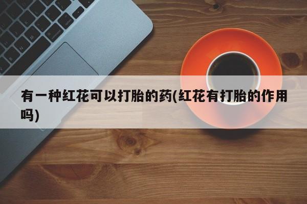 打胎药使用有一种红花可以打胎的药(红花有打胎的作用吗)