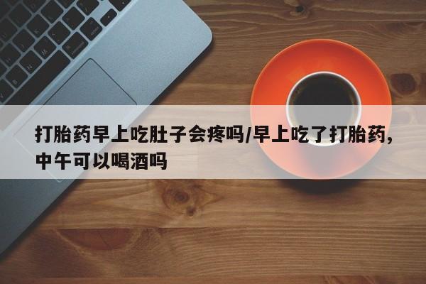打胎药使用打胎药早上吃肚子会疼吗/早上吃了打胎药,中午可以喝酒吗
