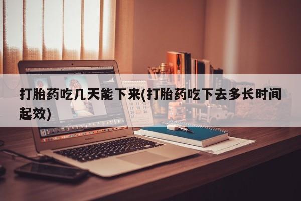 打胎药使用打胎药吃几天能下来(打胎药吃下去多长时间起效)