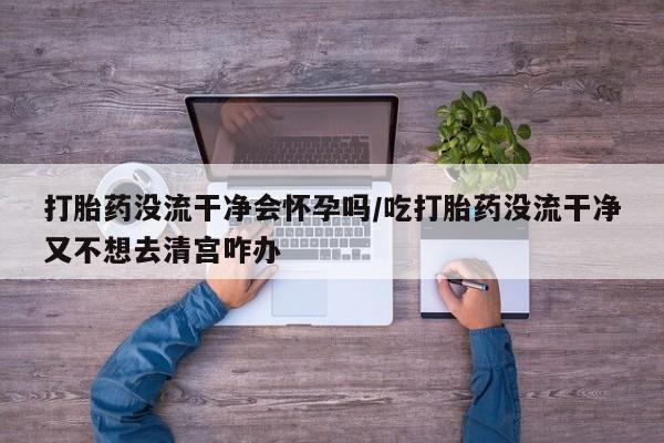打胎药使用打胎药没流干净会怀孕吗/吃打胎药没流干净又不想去清宫咋办