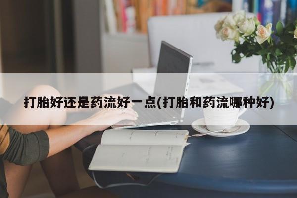 打胎药使用打胎好还是药流好一点(打胎和药流哪种好)