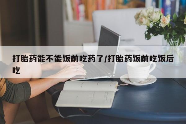 打胎药使用打胎药能不能饭前吃药了/打胎药饭前吃饭后吃